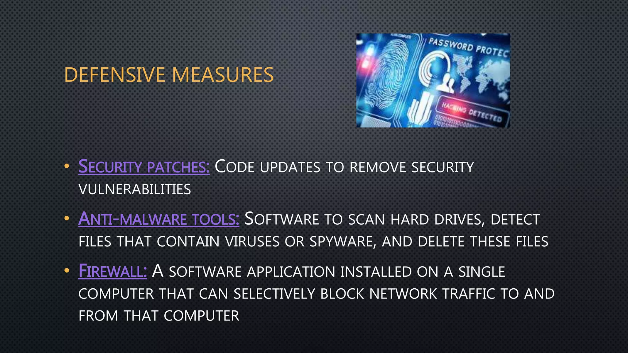 DEFENSIVE MEASURES
• SECURITY PATCHES: CODE UPDATES TO REMOVE SECURITY
VULNERABILITIES
• ANTI-MALWARE TOOLS: SOFTWARE TO SCAN HARD DRIVES, DETECT
FILES THAT CONTAIN VIRUSES OR SPYWARE, AND DELETE THESE FILES
• FIREWALL: A SOFTWARE APPLICATION INSTALLED ON A SINGLE
COMPUTER THAT CAN SELECTIVELY BLOCK NETWORK TRAFFIC TO AND
FROM THAT COMPUTER
 