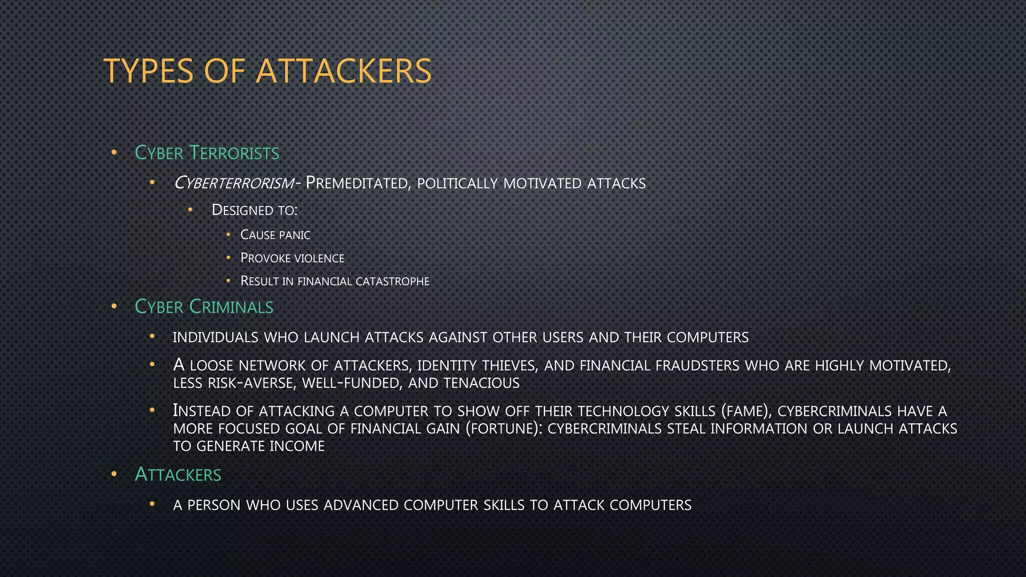 TYPES OF ATTACKERS
• CYBER TERRORISTS
• CYBERTERRORISM- PREMEDITATED, POLITICALLY MOTIVATED ATTACKS
• DESIGNED TO:
• CAUSE PANIC
• PROVOKE VIOLENCE
• RESULT IN FINANCIAL CATASTROPHE
• CYBER CRIMINALS
• INDIVIDUALS WHO LAUNCH ATTACKS AGAINST OTHER USERS AND THEIR COMPUTERS
• A LOOSE NETWORK OF ATTACKERS, IDENTITY THIEVES, AND FINANCIAL FRAUDSTERS WHO ARE HIGHLY MOTIVATED,
LESS RISK-AVERSE, WELL-FUNDED, AND TENACIOUS
• INSTEAD OF ATTACKING A COMPUTER TO SHOW OFF THEIR TECHNOLOGY SKILLS (FAME), CYBERCRIMINALS HAVE A
MORE FOCUSED GOAL OF FINANCIAL GAIN (FORTUNE): CYBERCRIMINALS STEAL INFORMATION OR LAUNCH ATTACKS
TO GENERATE INCOME
• ATTACKERS
• A PERSON WHO USES ADVANCED COMPUTER SKILLS TO ATTACK COMPUTERS
 