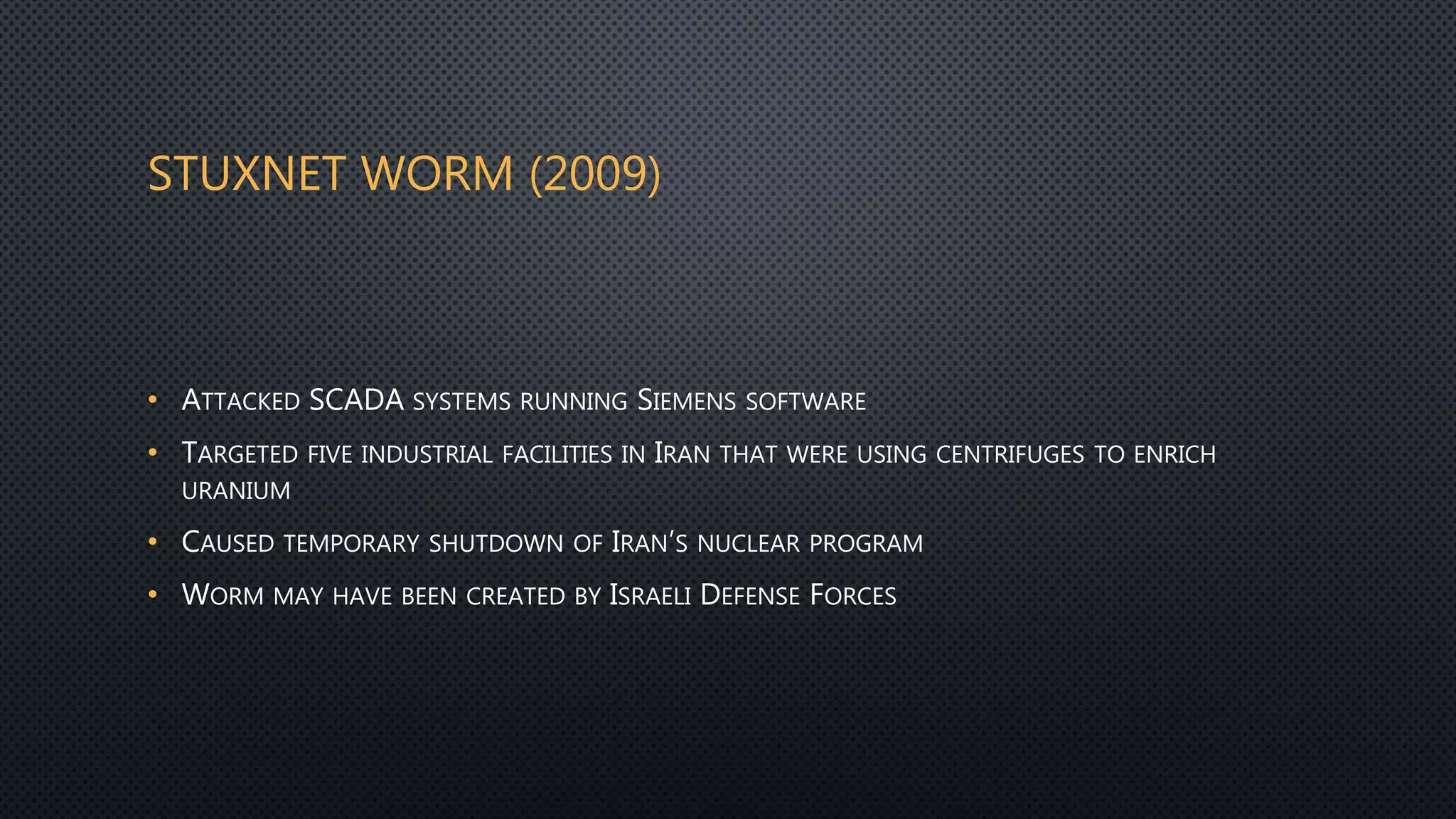 STUXNET WORM (2009)
• ATTACKED SCADA SYSTEMS RUNNING SIEMENS SOFTWARE
• TARGETED FIVE INDUSTRIAL FACILITIES IN IRAN THAT WERE USING CENTRIFUGES TO ENRICH
URANIUM
• CAUSED TEMPORARY SHUTDOWN OF IRAN’S NUCLEAR PROGRAM
• WORM MAY HAVE BEEN CREATED BY ISRAELI DEFENSE FORCES
 