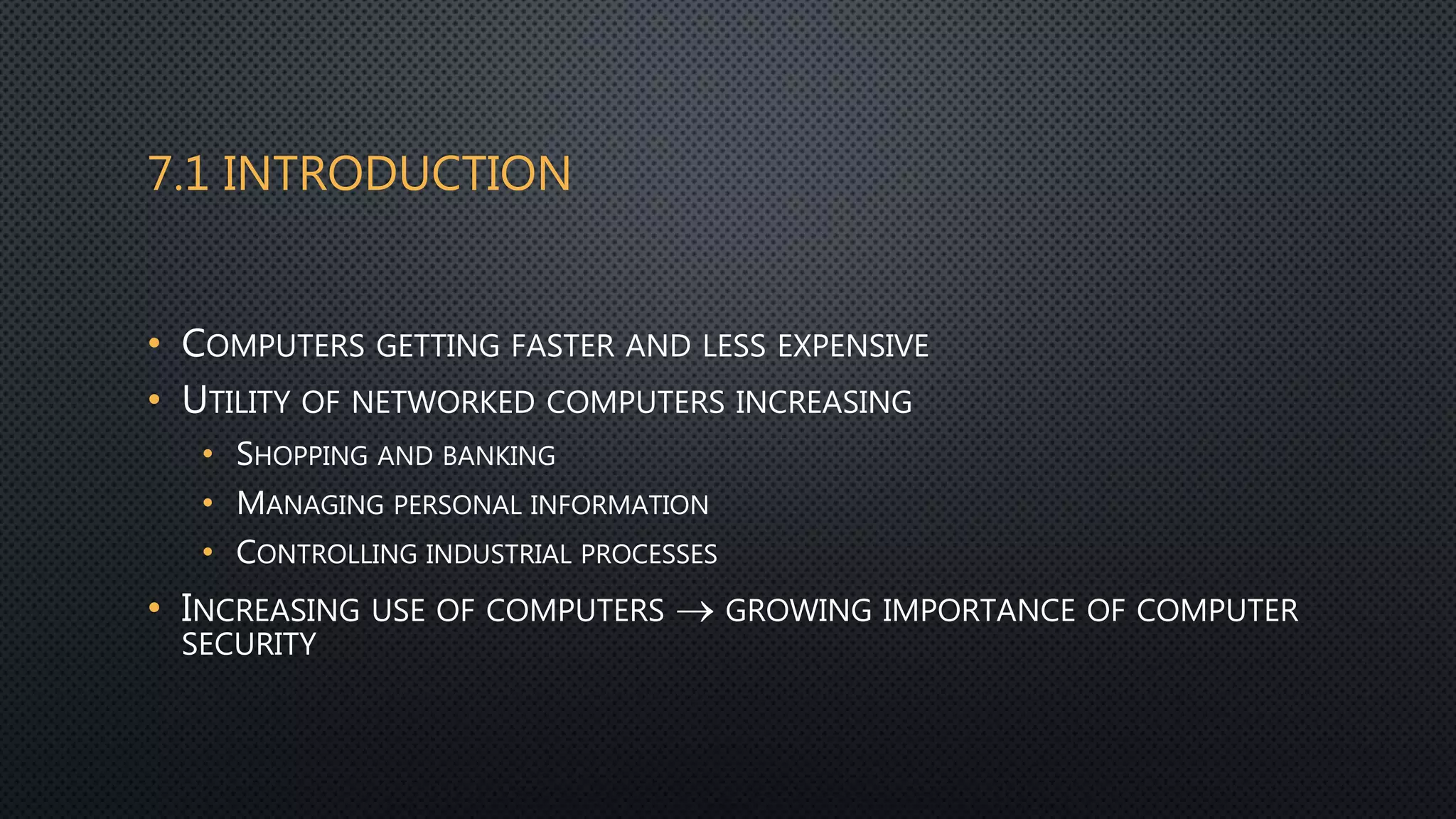 7.1 INTRODUCTION
• COMPUTERS GETTING FASTER AND LESS EXPENSIVE
• UTILITY OF NETWORKED COMPUTERS INCREASING
• SHOPPING AND BANKING
• MANAGING PERSONAL INFORMATION
• CONTROLLING INDUSTRIAL PROCESSES
• INCREASING USE OF COMPUTERS  GROWING IMPORTANCE OF COMPUTER
SECURITY
 