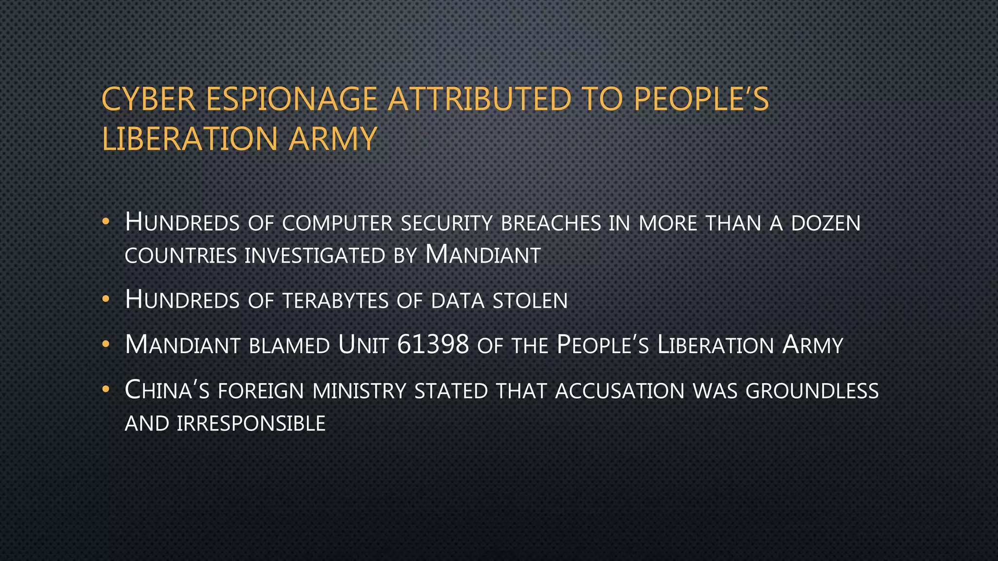 CYBER ESPIONAGE ATTRIBUTED TO PEOPLE’S
LIBERATION ARMY
• HUNDREDS OF COMPUTER SECURITY BREACHES IN MORE THAN A DOZEN
COUNTRIES INVESTIGATED BY MANDIANT
• HUNDREDS OF TERABYTES OF DATA STOLEN
• MANDIANT BLAMED UNIT 61398 OF THE PEOPLE’S LIBERATION ARMY
• CHINA’S FOREIGN MINISTRY STATED THAT ACCUSATION WAS GROUNDLESS
AND IRRESPONSIBLE
 