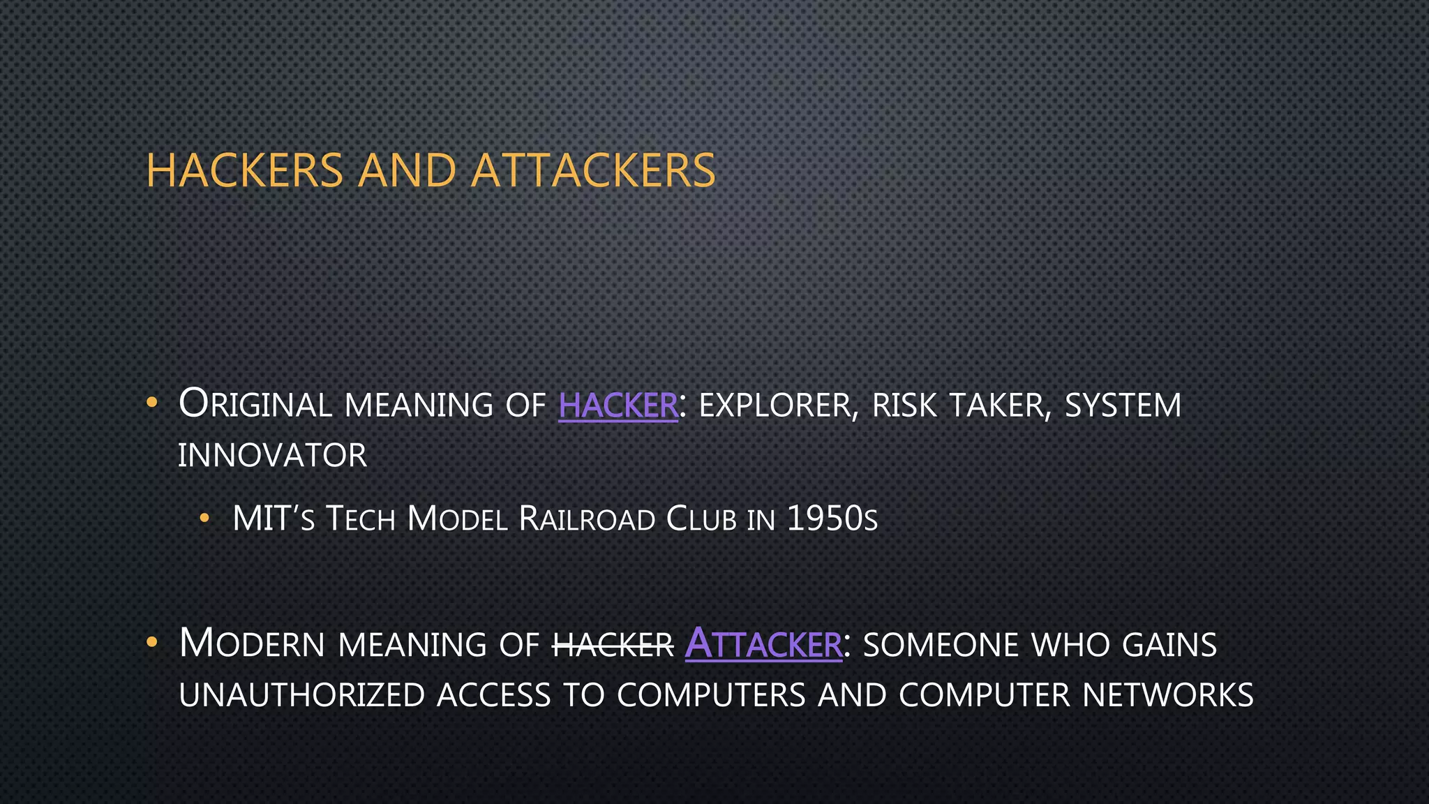 HACKERS AND ATTACKERS
• ORIGINAL MEANING OF HACKER: EXPLORER, RISK TAKER, SYSTEM
INNOVATOR
• MIT’S TECH MODEL RAILROAD CLUB IN 1950S
• MODERN MEANING OF HACKER ATTACKER: SOMEONE WHO GAINS
UNAUTHORIZED ACCESS TO COMPUTERS AND COMPUTER NETWORKS
 