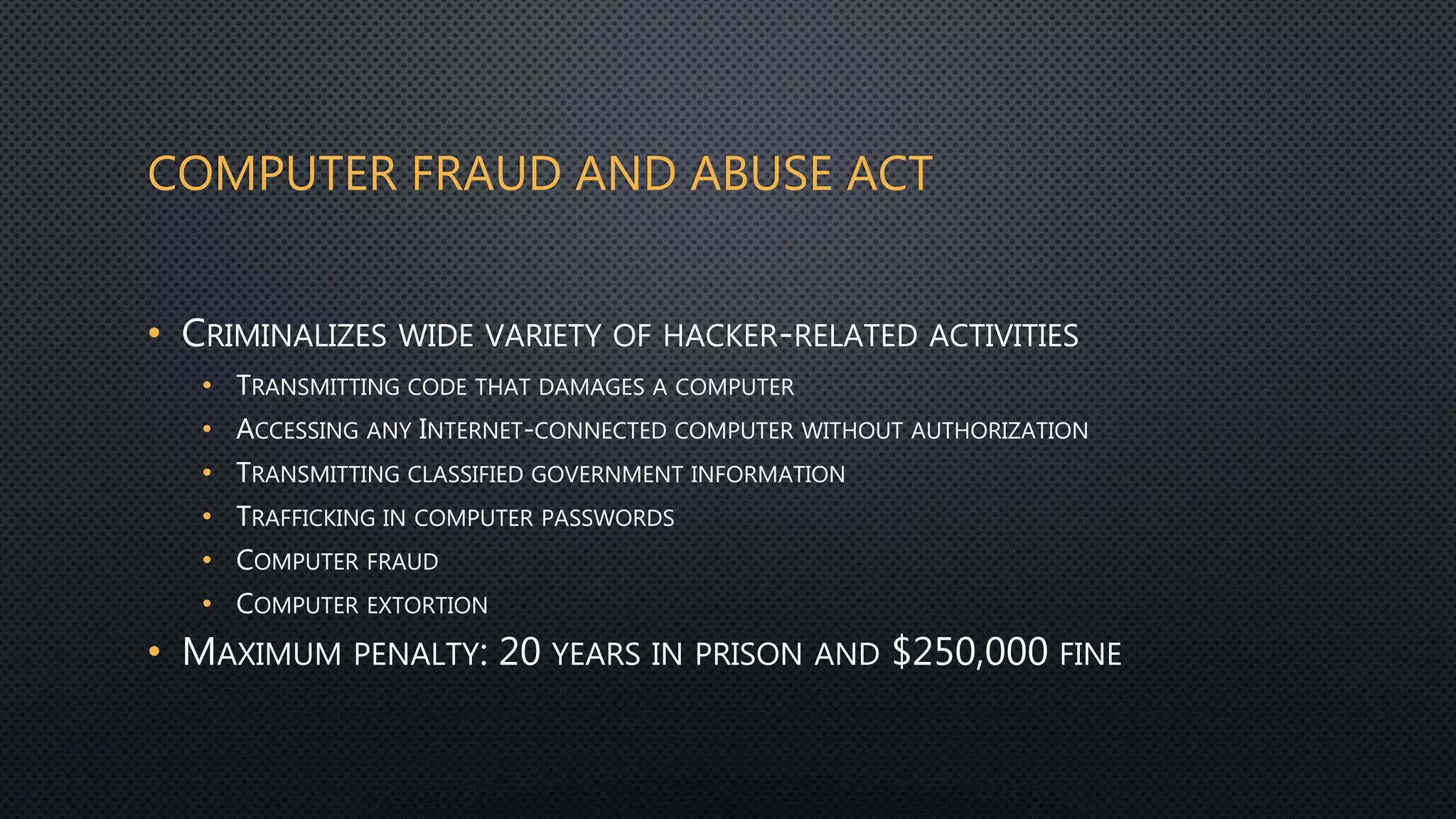 COMPUTER FRAUD AND ABUSE ACT
• CRIMINALIZES WIDE VARIETY OF HACKER-RELATED ACTIVITIES
• TRANSMITTING CODE THAT DAMAGES A COMPUTER
• ACCESSING ANY INTERNET-CONNECTED COMPUTER WITHOUT AUTHORIZATION
• TRANSMITTING CLASSIFIED GOVERNMENT INFORMATION
• TRAFFICKING IN COMPUTER PASSWORDS
• COMPUTER FRAUD
• COMPUTER EXTORTION
• MAXIMUM PENALTY: 20 YEARS IN PRISON AND $250,000 FINE
 