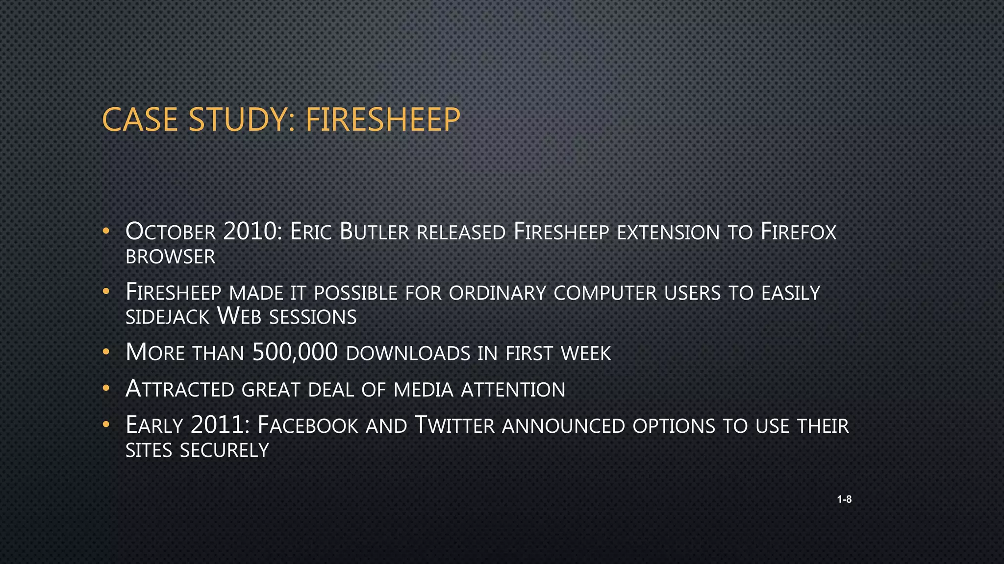 CASE STUDY: FIRESHEEP
• OCTOBER 2010: ERIC BUTLER RELEASED FIRESHEEP EXTENSION TO FIREFOX
BROWSER
• FIRESHEEP MADE IT POSSIBLE FOR ORDINARY COMPUTER USERS TO EASILY
SIDEJACK WEB SESSIONS
• MORE THAN 500,000 DOWNLOADS IN FIRST WEEK
• ATTRACTED GREAT DEAL OF MEDIA ATTENTION
• EARLY 2011: FACEBOOK AND TWITTER ANNOUNCED OPTIONS TO USE THEIR
SITES SECURELY
1-8
 
