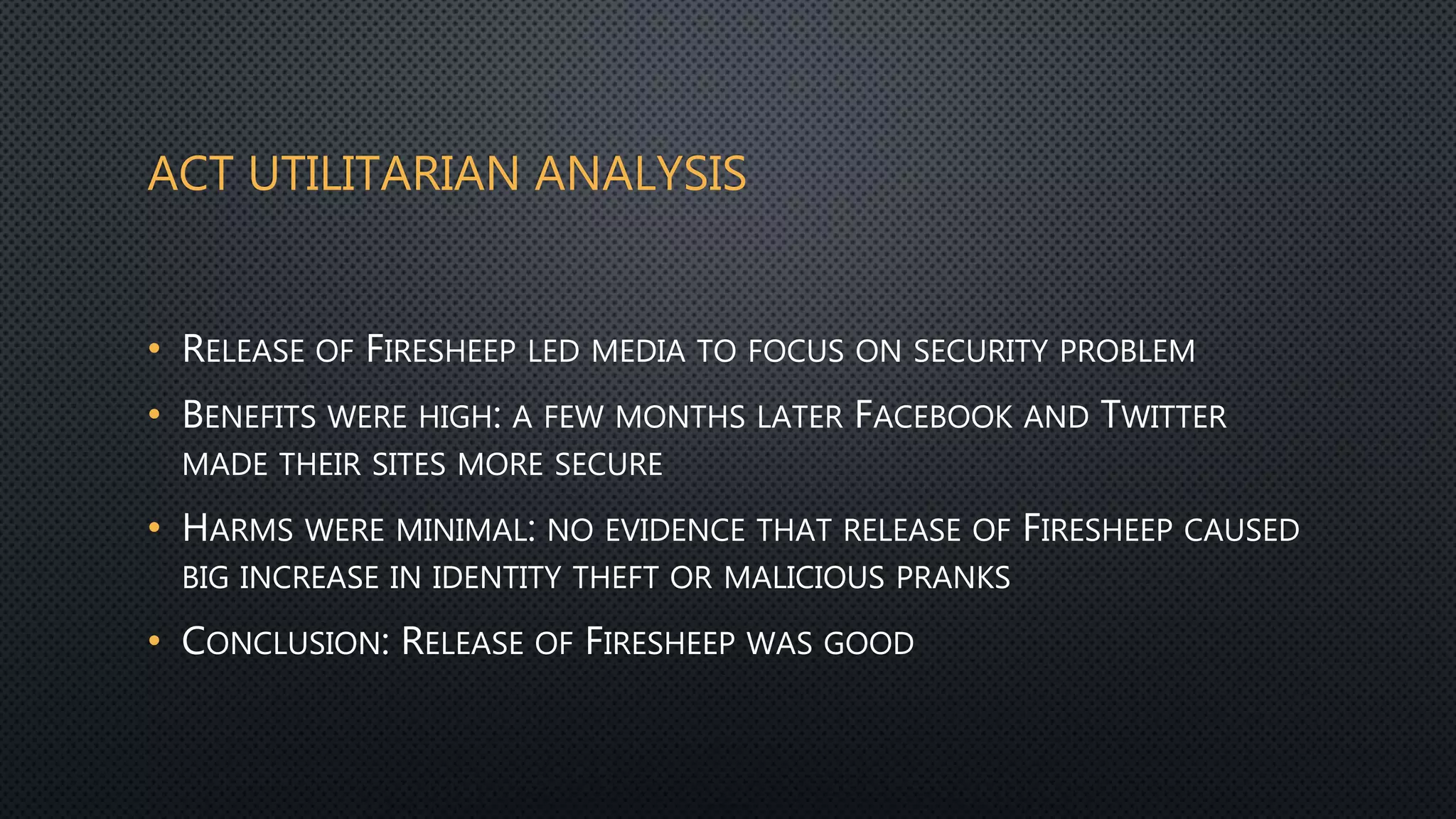 ACT UTILITARIAN ANALYSIS
• RELEASE OF FIRESHEEP LED MEDIA TO FOCUS ON SECURITY PROBLEM
• BENEFITS WERE HIGH: A FEW MONTHS LATER FACEBOOK AND TWITTER
MADE THEIR SITES MORE SECURE
• HARMS WERE MINIMAL: NO EVIDENCE THAT RELEASE OF FIRESHEEP CAUSED
BIG INCREASE IN IDENTITY THEFT OR MALICIOUS PRANKS
• CONCLUSION: RELEASE OF FIRESHEEP WAS GOOD
 