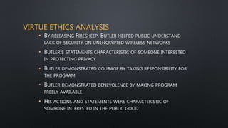 VIRTUE ETHICS ANALYSIS
• BY RELEASING FIRESHEEP, BUTLER HELPED PUBLIC UNDERSTAND
LACK OF SECURITY ON UNENCRYPTED WIRELESS NETWORKS
• BUTLER’S STATEMENTS CHARACTERISTIC OF SOMEONE INTERESTED
IN PROTECTING PRIVACY
• BUTLER DEMONSTRATED COURAGE BY TAKING RESPONSIBILITY FOR
THE PROGRAM
• BUTLER DEMONSTRATED BENEVOLENCE BY MAKING PROGRAM
FREELY AVAILABLE
• HIS ACTIONS AND STATEMENTS WERE CHARACTERISTIC OF
SOMEONE INTERESTED IN THE PUBLIC GOOD
 