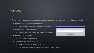MALWARE
• THERE IS NO STANDARDIZED CLASSIFICATION OF MALWARE BUT ONE WAY IS BY PRIMARY TRAITS.
• HOW IT CIRCULATES TO OTHER NETWORKS
• EMAIL, STORAGE PERIPHERALS, PHYSICAL CONNECTIONS
• HOW IT INFECTS FILES/MACHINES
• MEMORY, AUTO RUN SCRIPTS, EXE, PARASITE VS. SYMBIOTE
• HOW IT CONCEALS ITSELF
• MUTATE(DISCUSS MORE LATER)
• THE CAPABILITIES OF ITS PAYLOAD
• WHAT DOES IT DO? & WHY DOES IT DO IT?
• THIS IS ENDLESS – STEAL PASSWORDS, DELETE FILES, CORRUPT DATA, ETC.
 