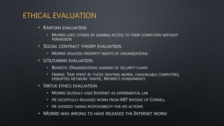 ETHICAL EVALUATION
• KANTIAN EVALUATION
• MORRIS USED OTHERS BY GAINING ACCESS TO THEIR COMPUTERS WITHOUT
PERMISSION
• SOCIAL CONTRACT THEORY EVALUATION
• MORRIS VIOLATED PROPERTY RIGHTS OF ORGANIZATIONS
• UTILITARIAN EVALUATION
• BENEFITS: ORGANIZATIONS LEARNED OF SECURITY FLAWS
• HARMS: TIME SPENT BY THOSE FIGHTING WORM, UNAVAILABLE COMPUTERS,
DISRUPTED NETWORK TRAFFIC, MORRIS’S PUNISHMENTS
• VIRTUE ETHICS EVALUATION
• MORRIS SELFISHLY USED INTERNET AS EXPERIMENTAL LAB
• HE DECEITFULLY RELEASED WORM FROM MIT INSTEAD OF CORNELL
• HE AVOIDED TAKING RESPONSIBILITY FOR HIS ACTIONS
• MORRIS WAS WRONG TO HAVE RELEASED THE INTERNET WORM
 