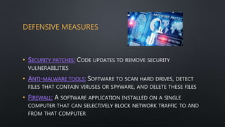 DEFENSIVE MEASURES
• SECURITY PATCHES: CODE UPDATES TO REMOVE SECURITY
VULNERABILITIES
• ANTI-MALWARE TOOLS: SOFTWARE TO SCAN HARD DRIVES, DETECT
FILES THAT CONTAIN VIRUSES OR SPYWARE, AND DELETE THESE FILES
• FIREWALL: A SOFTWARE APPLICATION INSTALLED ON A SINGLE
COMPUTER THAT CAN SELECTIVELY BLOCK NETWORK TRAFFIC TO AND
FROM THAT COMPUTER
 