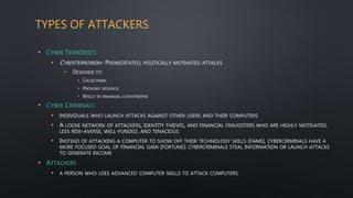 TYPES OF ATTACKERS
• CYBER TERRORISTS
• CYBERTERRORISM- PREMEDITATED, POLITICALLY MOTIVATED ATTACKS
• DESIGNED TO:
• CAUSE PANIC
• PROVOKE VIOLENCE
• RESULT IN FINANCIAL CATASTROPHE
• CYBER CRIMINALS
• INDIVIDUALS WHO LAUNCH ATTACKS AGAINST OTHER USERS AND THEIR COMPUTERS
• A LOOSE NETWORK OF ATTACKERS, IDENTITY THIEVES, AND FINANCIAL FRAUDSTERS WHO ARE HIGHLY MOTIVATED,
LESS RISK-AVERSE, WELL-FUNDED, AND TENACIOUS
• INSTEAD OF ATTACKING A COMPUTER TO SHOW OFF THEIR TECHNOLOGY SKILLS (FAME), CYBERCRIMINALS HAVE A
MORE FOCUSED GOAL OF FINANCIAL GAIN (FORTUNE): CYBERCRIMINALS STEAL INFORMATION OR LAUNCH ATTACKS
TO GENERATE INCOME
• ATTACKERS
• A PERSON WHO USES ADVANCED COMPUTER SKILLS TO ATTACK COMPUTERS
 