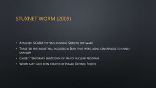 STUXNET WORM (2009)
• ATTACKED SCADA SYSTEMS RUNNING SIEMENS SOFTWARE
• TARGETED FIVE INDUSTRIAL FACILITIES IN IRAN THAT WERE USING CENTRIFUGES TO ENRICH
URANIUM
• CAUSED TEMPORARY SHUTDOWN OF IRAN’S NUCLEAR PROGRAM
• WORM MAY HAVE BEEN CREATED BY ISRAELI DEFENSE FORCES
 