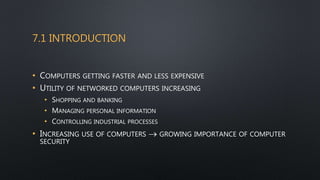 7.1 INTRODUCTION
• COMPUTERS GETTING FASTER AND LESS EXPENSIVE
• UTILITY OF NETWORKED COMPUTERS INCREASING
• SHOPPING AND BANKING
• MANAGING PERSONAL INFORMATION
• CONTROLLING INDUSTRIAL PROCESSES
• INCREASING USE OF COMPUTERS  GROWING IMPORTANCE OF COMPUTER
SECURITY
 