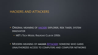 HACKERS AND ATTACKERS
• ORIGINAL MEANING OF HACKER: EXPLORER, RISK TAKER, SYSTEM
INNOVATOR
• MIT’S TECH MODEL RAILROAD CLUB IN 1950S
• MODERN MEANING OF HACKER ATTACKER: SOMEONE WHO GAINS
UNAUTHORIZED ACCESS TO COMPUTERS AND COMPUTER NETWORKS
 