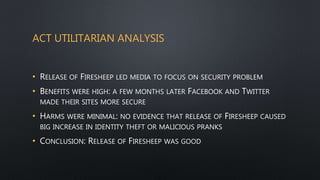 ACT UTILITARIAN ANALYSIS
• RELEASE OF FIRESHEEP LED MEDIA TO FOCUS ON SECURITY PROBLEM
• BENEFITS WERE HIGH: A FEW MONTHS LATER FACEBOOK AND TWITTER
MADE THEIR SITES MORE SECURE
• HARMS WERE MINIMAL: NO EVIDENCE THAT RELEASE OF FIRESHEEP CAUSED
BIG INCREASE IN IDENTITY THEFT OR MALICIOUS PRANKS
• CONCLUSION: RELEASE OF FIRESHEEP WAS GOOD
 