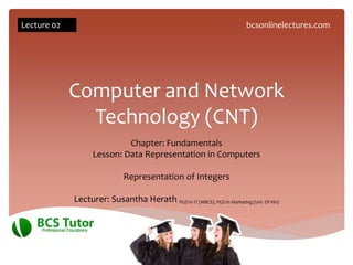 Computer and Network
Technology (CNT)
Chapter: Fundamentals
Lesson: Data Representation in Computers
Representation of Integers
Lecturer: Susantha Herath PGD in IT (MBCS), PGD in Marketing (Uni. Of Kln)
Lecture 02 bcsonlinelectures.com
 
