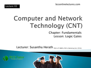 Chapter: Fundamentals
Lesson: Logic Gates
Lecturer: Susantha Herath PGD in IT (MBCS), PGD in Marketing (Uni. Of Kln)
Lecture 03
bcsonlinelectures.com
 