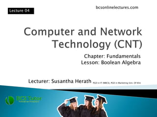 Chapter: Fundamentals
Lesson: Boolean Algebra
Lecturer: Susantha Herath PGD in IT (MBCS), PGD in Marketing (Uni. Of Kln)
Lecture 04
bcsonlinelectures.com
 