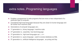extra notes..Programing languages
 Enables a programmer to write programs that are more or less independent of a
particular type of computer .
 Considered high level languages because they are closer to human language and
far further from machine code .
 Generations of computer languages are ;
 1st generation is ; binary language / machine code
 2nd generation is ; assembly / low level language
 3rd generation Is ; high level languages as c , c++
 4th generation is ; query language ; used to access database as SQL
 5th generation is ; artificial intelligence languages , as prolog and lisp
 