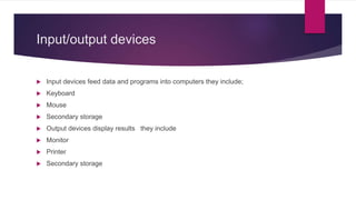 Input/output devices
 Input devices feed data and programs into computers they include;
 Keyboard
 Mouse
 Secondary storage
 Output devices display results they include
 Monitor
 Printer
 Secondary storage
 