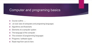 Computer and programing basics
 Course outline ….
 an over view of computers and programing languages
 Algorithms and flowcharts
 Elements of a computer system
 The language of the computer
 The evolution of programming languages
 Programs / software types
 Road map from zero to hero
 