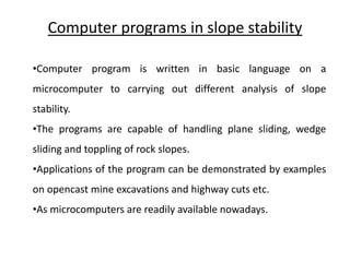 Computer programs in slope stability
•Computer program is written in basic language on a
microcomputer to carrying out different analysis of slope
stability.
•The programs are capable of handling plane sliding, wedge
sliding and toppling of rock slopes.
•Applications of the program can be demonstrated by examples
on opencast mine excavations and highway cuts etc.
•As microcomputers are readily available nowadays.
 