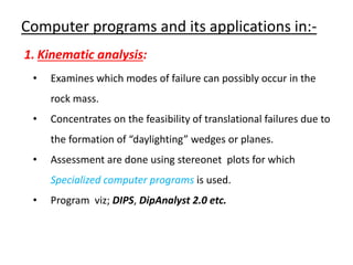 Computer programs and its applications in:-
1. Kinematic analysis:
• Examines which modes of failure can possibly occur in the
rock mass.
• Concentrates on the feasibility of translational failures due to
the formation of “daylighting” wedges or planes.
• Assessment are done using stereonet plots for which
Specialized computer programs is used.
• Program viz; DIPS, DipAnalyst 2.0 etc.
 