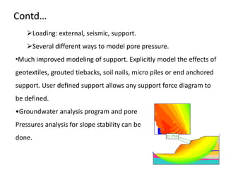 Contd…
Loading: external, seismic, support.
Several different ways to model pore pressure.
•Much improved modeling of support. Explicitly model the effects of
geotextiles, grouted tiebacks, soil nails, micro piles or end anchored
support. User defined support allows any support force diagram to
be defined.
•Groundwater analysis program and pore
Pressures analysis for slope stability can be
done.
 