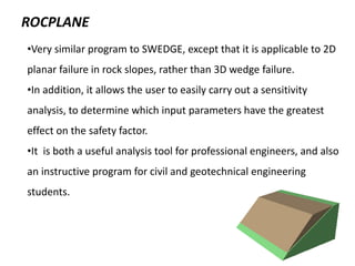 ROCPLANE
•Very similar program to SWEDGE, except that it is applicable to 2D
planar failure in rock slopes, rather than 3D wedge failure.
•In addition, it allows the user to easily carry out a sensitivity
analysis, to determine which input parameters have the greatest
effect on the safety factor.
•It is both a useful analysis tool for professional engineers, and also
an instructive program for civil and geotechnical engineering
students.
 