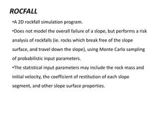 ROCFALL
•A 2D rockfall simulation program.
•Does not model the overall failure of a slope, but performs a risk
analysis of rockfalls (ie. rocks which break free of the slope
surface, and travel down the slope), using Monte Carlo sampling
of probabilistic input parameters.
•The statistical input parameters may include the rock mass and
initial velocity, the coefficient of restitution of each slope
segment, and other slope surface properties.
 