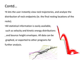Contd…
•It lets the user instantly view rock trajectories, and analyze the
distribution of rock endpoints (ie. the final resting locations of the
rocks).
•All statistical information is easily available,
such as velocity and kinetic energy distributions
, and bounce height envelopes. All data can be
graphed, or exported to other programs for
further analysis.
 