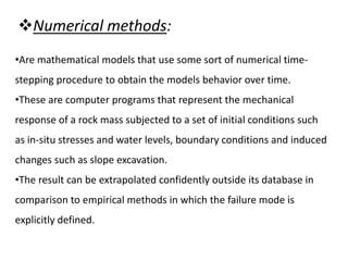 Numerical methods:
•Are mathematical models that use some sort of numerical time-
stepping procedure to obtain the models behavior over time.
•These are computer programs that represent the mechanical
response of a rock mass subjected to a set of initial conditions such
as in-situ stresses and water levels, boundary conditions and induced
changes such as slope excavation.
•The result can be extrapolated confidently outside its database in
comparison to empirical methods in which the failure mode is
explicitly defined.
 