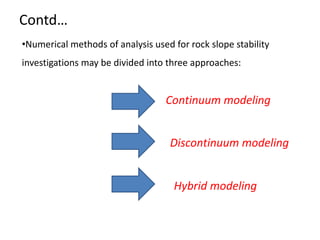 Contd…
•Numerical methods of analysis used for rock slope stability
investigations may be divided into three approaches:
Continuum modeling
Discontinuum modeling
Hybrid modeling
 