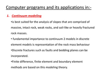 Computer programs and its applications in:-
1. Continuum modeling
•is best suited for the analysis of slopes that are comprised of
massive, intact rock, weak rocks, and soil-like or heavily fractured
rock masses.
• fundamental importance to continuum 2 models in discrete
element models is representation of the rock mass behaviour
•Discrete fractures such as faults and bedding planes can be
incorporated.
•Finite difference, finite element and boundary element
methods are based on this modeling theory.
 