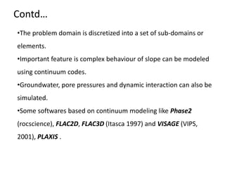 •The problem domain is discretized into a set of sub-domains or
elements.
•Important feature is complex behaviour of slope can be modeled
using continuum codes.
•Groundwater, pore pressures and dynamic interaction can also be
simulated.
•Some softwares based on continuum modeling like Phase2
(rocscience), FLAC2D, FLAC3D (Itasca 1997) and VISAGE (VIPS,
2001), PLAXIS .
Contd…
 