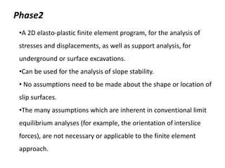 Phase2
•A 2D elasto-plastic finite element program, for the analysis of
stresses and displacements, as well as support analysis, for
underground or surface excavations.
•Can be used for the analysis of slope stability.
• No assumptions need to be made about the shape or location of
slip surfaces.
•The many assumptions which are inherent in conventional limit
equilibrium analyses (for example, the orientation of interslice
forces), are not necessary or applicable to the finite element
approach.
 