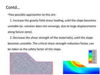 Contd…
•Two possible approaches to this are:
1. Increase the gravity field stress loading, until the slope becomes
unstable (ie. solution does not converge, due to large displacements
along failure zone).
2. Decrease the shear strength of the material(s), until the slope
becomes unstable. The critical shear strength reduction factor, can
be taken as the safety factor of the slope.
 