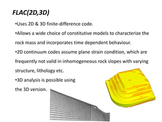 FLAC(2D,3D)
•Uses 2D & 3D finite-difference code.
•Allows a wide choice of constitutive models to characterize the
rock mass and incorporates time dependent behaviour.
•2D continuum codes assume plane strain condition, which are
frequently not valid in inhomogeneous rock slopes with varying
structure, lithology etc.
•3D analysis is possible using
the 3D version.
 