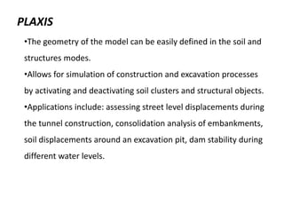 PLAXIS
•The geometry of the model can be easily defined in the soil and
structures modes.
•Allows for simulation of construction and excavation processes
by activating and deactivating soil clusters and structural objects.
•Applications include: assessing street level displacements during
the tunnel construction, consolidation analysis of embankments,
soil displacements around an excavation pit, dam stability during
different water levels.
 