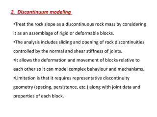 2. Discontinuum modeling
•Treat the rock slope as a discontinuous rock mass by considering
it as an assemblage of rigid or deformable blocks.
•The analysis includes sliding and opening of rock discontinuities
controlled by the normal and shear stiffness of joints.
•It allows the deformation and movement of blocks relative to
each other so it can model complex behaviour and mechanisms.
•Limitation is that it requires representative discontinuity
geometry (spacing, persistence, etc.) along with joint data and
properties of each block.
 