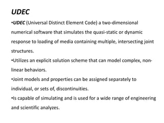 UDEC
•UDEC (Universal Distinct Element Code) a two-dimensional
numerical software that simulates the quasi-static or dynamic
response to loading of media containing multiple, intersecting joint
structures.
•Utilizes an explicit solution scheme that can model complex, non-
linear behaviors.
•Joint models and properties can be assigned separately to
individual, or sets of, discontinuities.
•Is capable of simulating and is used for a wide range of engineering
and scientific analyzes.
 