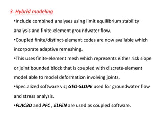 3. Hybrid modeling
•Include combined analyses using limit equilibrium stability
analysis and finite-element groundwater flow.
•Coupled finite/distinct-element codes are now available which
incorporate adaptive remeshing.
•This uses finite-element mesh which represents either risk slope
or joint bounded block that is coupled with discrete-element
model able to model deformation involving joints.
•Specialized software viz; GEO-SLOPE used for groundwater flow
and stress analysis.
•FLAC3D and PFC , ELFEN are used as coupled software.
 