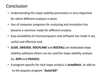 Conclusion
• Understanding the slope stability parameters is very important
for which different analyses is done.
• Use of computer programs for analyzing and simulation has
become a common mode for different analysis.
• Easy availability of microcomputers and software has made it vey
useful and effective tool.
• SLIDE, SWEDGE, ROCPLANE and ROCFALL are dedicated slope
stability software others can be used for slope stability analysis
(ie. DIPS and PHASE2).
• A program specific for rock slope analysis is AutoBlock, an add on
to the popular program "AutoCAD“.
 