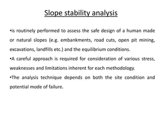 Slope stability analysis
•is routinely performed to assess the safe design of a human made
or natural slopes (e.g. embankments, road cuts, open pit mining,
excavations, landfills etc.) and the equilibrium conditions.
•A careful approach is required for consideration of various stress,
weaknesses and limitations inherent for each methodology.
•The analysis technique depends on both the site condition and
potential mode of failure.
 