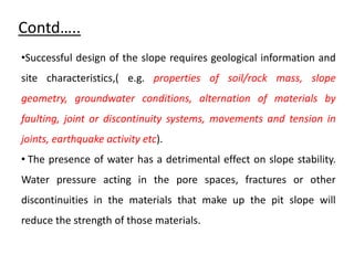 Contd…..
•Successful design of the slope requires geological information and
site characteristics,( e.g. properties of soil/rock mass, slope
geometry, groundwater conditions, alternation of materials by
faulting, joint or discontinuity systems, movements and tension in
joints, earthquake activity etc).
• The presence of water has a detrimental effect on slope stability.
Water pressure acting in the pore spaces, fractures or other
discontinuities in the materials that make up the pit slope will
reduce the strength of those materials.
 