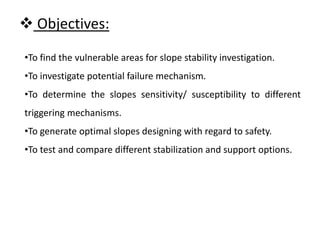  Objectives:
•To find the vulnerable areas for slope stability investigation.
•To investigate potential failure mechanism.
•To determine the slopes sensitivity/ susceptibility to different
triggering mechanisms.
•To generate optimal slopes designing with regard to safety.
•To test and compare different stabilization and support options.
 
