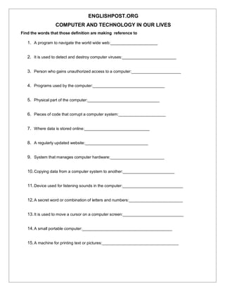 ENGLISHPOST.ORG
COMPUTER AND TECHNOLOGY IN OUR LIVES
Find the words that those definition are making reference to
1. A program to navigate the world wide web:_____________________
2. It is used to detect and destroy computer viruses:________________________
3. Person who gains unauthorized access to a computer:______________________
4. Programs used by the computer:________________________________
5. Physical part of the computer:________________________________
6. Pieces of code that corrupt a computer system:_____________________
7. Where data is stored online:_____________________________
8. A regularly updated website:____________________________
9. System that manages computer hardware:________________________
10.Copying data from a computer system to another:_______________________
11.Device used for listening sounds in the computer:___________________________
12.A secret word or combination of letters and numbers:________________________
13.It is used to move a cursor on a computer screen:___________________________
14.A small portable computer:________________________________________
15.A machine for printing text or pictures:__________________________________
 