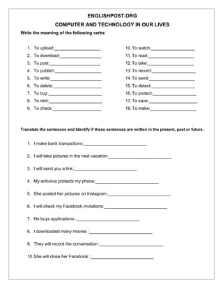 ENGLISHPOST.ORG
COMPUTER AND TECHNOLOGY IN OUR LIVES
Write the meaning of the following verbs
1. To upload:___________________
2. To download:_________________
3. To post:_____________________
4. To publish:___________________
5. To write:_____________________
6. To delete:____________________
7. To buy:______________________
8. To rent:______________________
9. To check:____________________
10.To watch:__________________
11.To read:___________________
12.To take:___________________
13.To record:__________________
14.To send:___________________
15.To detect:__________________
16.To protect:__________________
17.To save:____________________
18.To make:___________________
Translate the sentences and Identify if these sentences are written in the present, past or future.
1. I make bank transactions:__________________________
2. I will take pictures in the next vacation:__________________________
3. I will send you a link:__________________________
4. My antivirus protects my phone:__________________________
5. She posted her pictures on Instagram:__________________________
6. I will check my Facebook invitations:__________________________
7. He buys applications :__________________________
8. I downloaded many movies :__________________________
9. They will record the conversation :__________________________
10.She will close her Facebook :__________________________
 