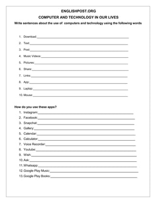 ENGLISHPOST.ORG
COMPUTER AND TECHNOLOGY IN OUR LIVES
Write sentences about the use of computers and technology using the following words
1. Download:___________________________________________________________
2. Text:_______________________________________________________________
3. Post:_______________________________________________________________
4. Music Videos:________________________________________________________
5. Pictures:____________________________________________________________
6. Share:______________________________________________________________
7. Links:______________________________________________________________
8. App:_______________________________________________________________
9. Laptop:_____________________________________________________________
10. Mouse:_____________________________________________________________
How do you use these apps?
1. Instagram:________________________________________________________
2. Facebook:_________________________________________________________
3. Snapchat:_________________________________________________________
4. Gallery:___________________________________________________________
5. Calendar:__________________________________________________________
6. Calculator:_________________________________________________________
7. Voice Recorder:_____________________________________________________
8. Youtube:___________________________________________________________
9. Wish:______________________________________________________________
10.Ask:_______________________________________________________________
11.Whatsapp:__________________________________________________________
12.Google Play Music:____________________________________________________
13.Google Play Books:___________________________________________________
 