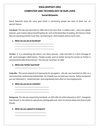 ENGLISHPOST.ORG
COMPUTER AND TECHNOLOGY IN OUR LIVES
Social Networks
Social Networks keep the same goal which is connecting people but each of them has an
special feature.
Facebook: The site was launched on 2004 and it has more than 1.5 billion users , users can upload
pictures , post a status about everything they do such as the book they’re reading , the movie or show
they are watching and the music they are listening to , their location and so much more.
1. What can you do on facebook?
________________________________________
________________________________________
________________________________________
Twitter: It is a networking site where I can share pictures , links and texts in a short message of
140 word messages called tweets , People usually post on twitter during live events so Twitter is
considered the SMS of the Internet. The site was launched on 2006
2. When was Twitter launched?
________________________________________
LinkedIn: This social network isn’t necessarily for youngsters , the site was launched on 2003 as a
site to promote professional relationships. On LinkedIn you can post your resume , follow companies
you are interested in , bookmark jobs and congratulate each other on new employments.
3. What can you do on LinkedIn?
___________________________________
___________________________________
___________________________________
Instagram: The site was acquired by Facebook on 2012 after its initial released on 2013 , Instagram
main feature is the option to upload your photographs and short 15 second videos and share it with
friends.
4. What can you upload to Instagram?
________________________________
________________________________
 