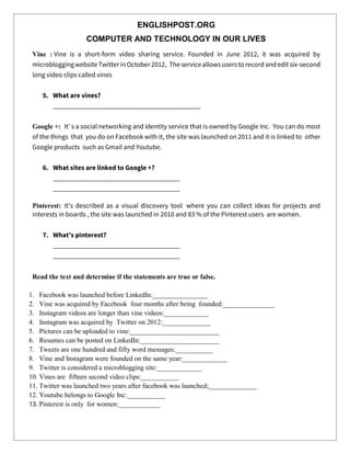 ENGLISHPOST.ORG
COMPUTER AND TECHNOLOGY IN OUR LIVES
Vine : Vine is a short-form video sharing service. Founded in June 2012, it was acquired by
microbloggingwebsite Twitter in October 2012, The service allowsusersto record andedit six-second
long video clips called vines
5. What are vines?
___________________________________________
Google +: It’ s a social networking and identity service that is owned by Google Inc. You can do most
of the things that you do on Facebook with it, the site was launched on 2011 and it is linked to other
Google products such as Gmail and Youtube.
6. What sites are linked to Google +?
_____________________________________
_____________________________________
Pinterest: It’s described as a visual discovery tool where you can collect ideas for projects and
interests in boards , the site was launched in 2010 and 83 % of the Pinterest users are women.
7. What’s pinterest?
_____________________________________
_____________________________________
Read the text and determine if the statements are true or false.
1. Facebook was launched before LinkedIn:________________
2. Vine was acquired by Facebook four months after being founded:_______________
3. Instagram videos are longer than vine videos:_____________
4. Instagram was acquired by Twitter on 2012:______________
5. Pictures can be uploaded to vine:__________________________
6. Resumes can be posted on LinkedIn:_______________________
7. Tweets are one hundred and fifty word messages:___________
8. Vine and Instagram were founded on the same year:_____________
9. Twitter is considered a microblogging site:_____________
10. Vines are fifteen second video clips:___________
11. Twitter was launched two years after facebook was launched;______________
12. Youtube belongs to Google Inc:___________
13. Pinterest is only for women:____________
 